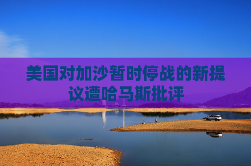 美国对加沙暂时停战的新提议遭哈马斯批评
