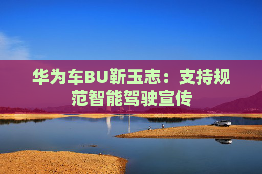 华为车BU靳玉志：支持规范智能驾驶宣传