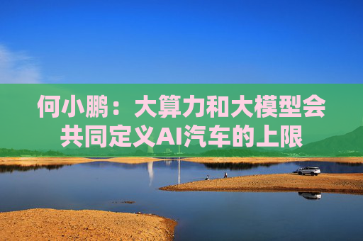 何小鹏：大算力和大模型会共同定义AI汽车的上限