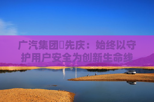广汽集团閤先庆：始终以守护用户安全为创新生命线