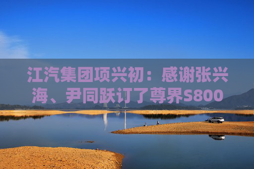 江汽集团项兴初:感谢张兴海、尹同跃订了尊界S800