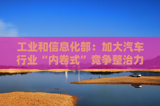 工业和信息化部：加大汽车行业“内卷式”竞争整治力度