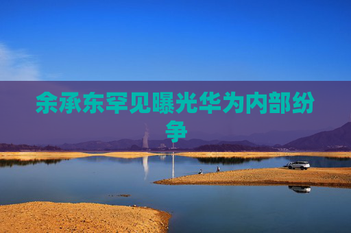 余承东罕见曝光华为内部纷争