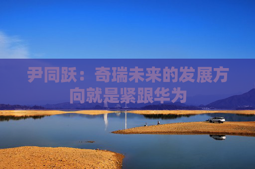 尹同跃：奇瑞未来的发展方向就是紧跟华为