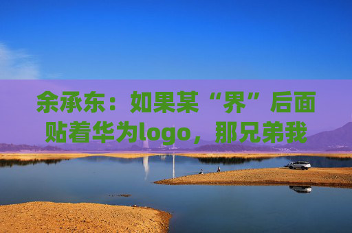 余承东：如果某“界”后面贴着华为logo，那兄弟我直接躺赢了