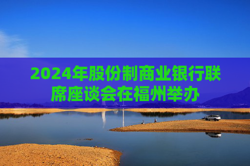 2024年股份制商业银行联席座谈会在福州举办