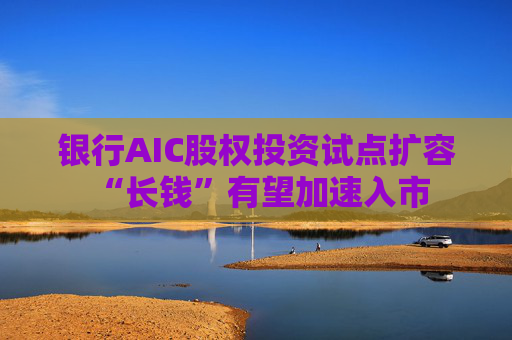 银行AIC股权投资试点扩容 “长钱”有望加速入市