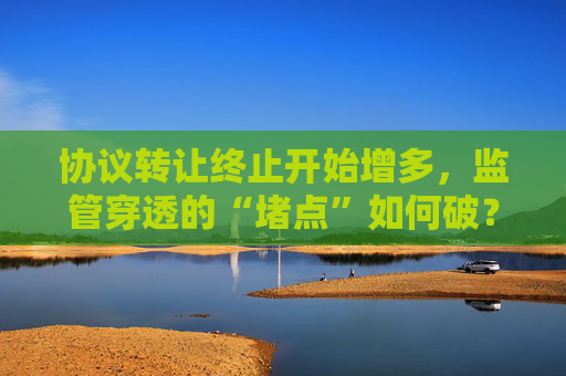 协议转让终止开始增多，监管穿透的“堵点”如何破？