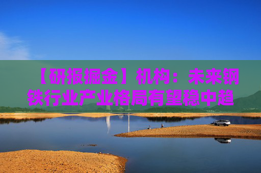 【研报掘金】机构：未来钢铁行业产业格局有望稳中趋好