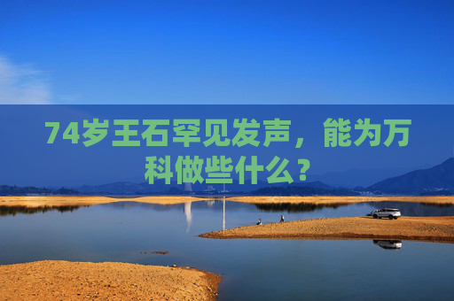 74岁王石罕见发声，能为万科做些什么？