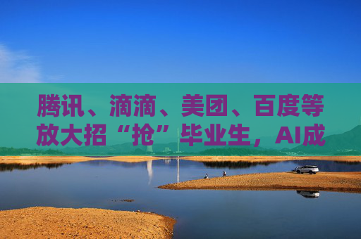 腾讯、滴滴、美团、百度等放大招“抢”毕业生，AI成新亮点