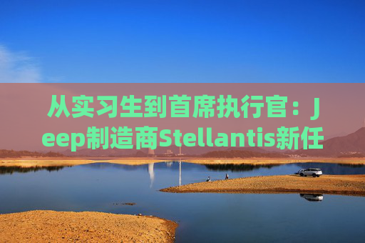 从实习生到首席执行官：Jeep制造商Stellantis新任掌舵者安东尼奥・菲洛萨