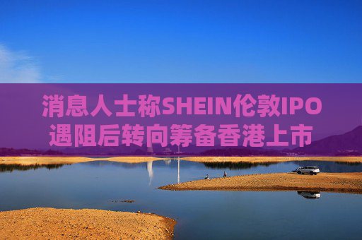 消息人士称SHEIN伦敦IPO遇阻后转向筹备香港上市