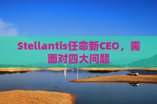 Stellantis任命新CEO，需面对四大问题