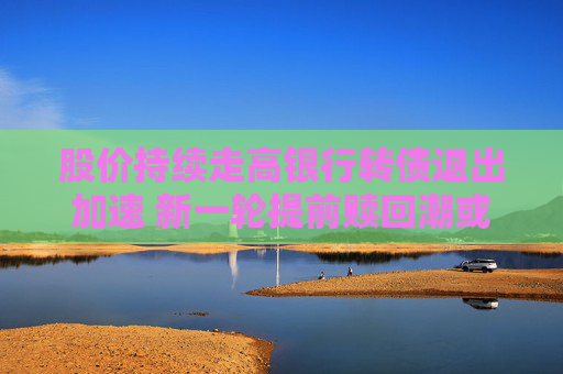 股价持续走高银行转债退出加速 新一轮提前赎回潮或来袭