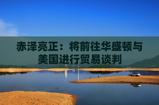 赤泽亮正：将前往华盛顿与美国进行贸易谈判