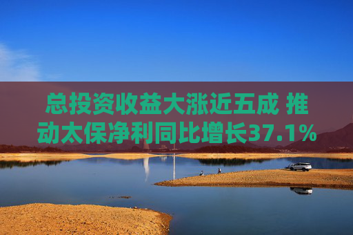 总投资收益大涨近五成 推动太保净利同比增长37.1%