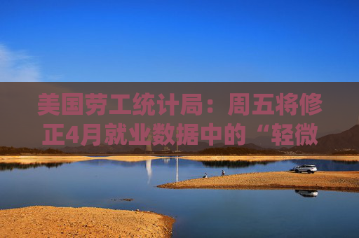 美国劳工统计局：周五将修正4月就业数据中的“轻微错误”