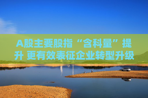 A股主要股指“含科量”提升 更有效表征企业转型升级