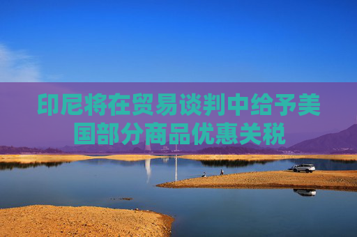 印尼将在贸易谈判中给予美国部分商品优惠关税