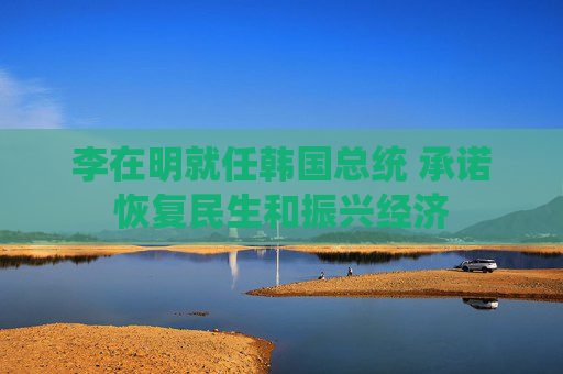 李在明就任韩国总统 承诺恢复民生和振兴经济