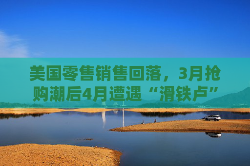 美国零售销售回落，3月抢购潮后4月遭遇“滑铁卢”