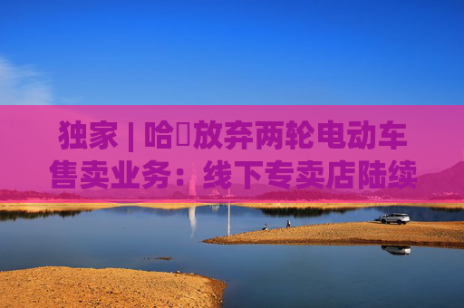 独家 | 哈啰放弃两轮电动车售卖业务：线下专卖店陆续关闭，业务重点转向租赁