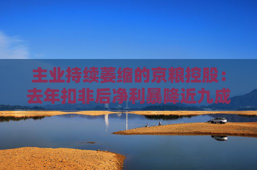 主业持续萎缩的京粮控股：去年扣非后净利暴降近九成