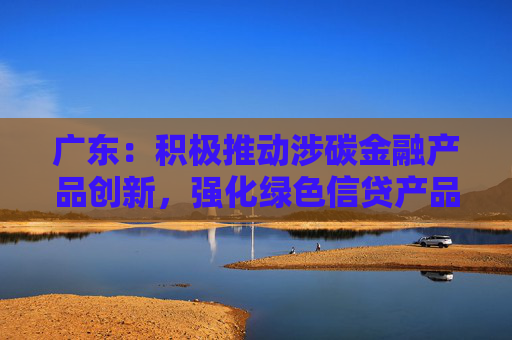 广东：积极推动涉碳金融产品创新，强化绿色信贷产品创新力度