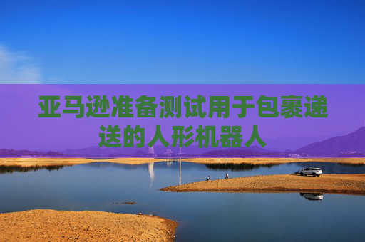 亚马逊准备测试用于包裹递送的人形机器人