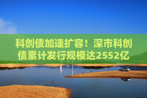 科创债加速扩容！深市科创债累计发行规模达2552亿元