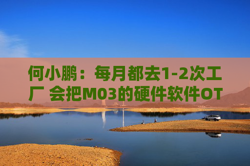 何小鹏：每月都去1-2次工厂 会把M03的硬件软件OTA不断加速