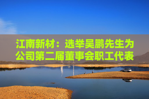 江南新材：选举吴鹏先生为公司第二届董事会职工代表董事