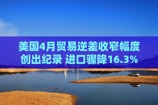 美国4月贸易逆差收窄幅度创出纪录 进口骤降16.3%