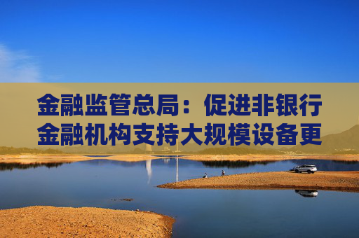 金融监管总局：促进非银行金融机构支持大规模设备更新和消费品以旧换新行动
