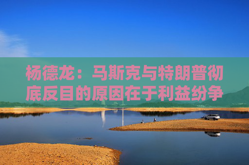 杨德龙：马斯克与特朗普彻底反目的原因在于利益纷争与观念分歧