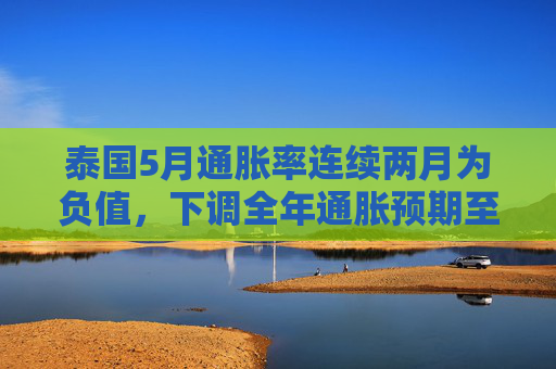 泰国5月通胀率连续两月为负值,下调全年通胀预期至接近零