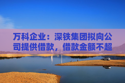 万科企业：深铁集团拟向公司提供借款，借款金额不超过30亿元