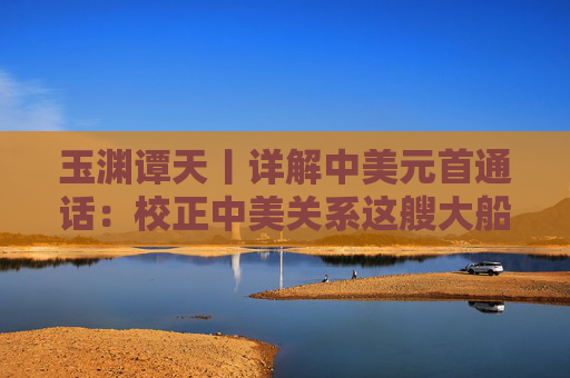 玉渊谭天丨详解中美元首通话：校正中美关系这艘大船的航向