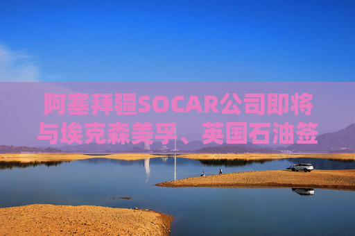 阿塞拜疆SOCAR公司即将与埃克森美孚、英国石油签署协议