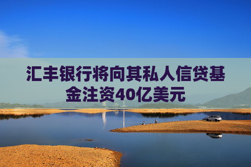 汇丰银行将向其私人信贷基金注资40亿美元