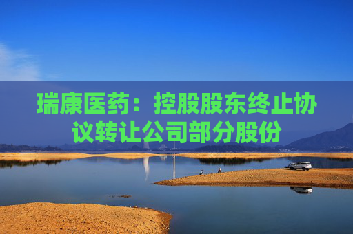 瑞康医药：控股股东终止协议转让公司部分股份