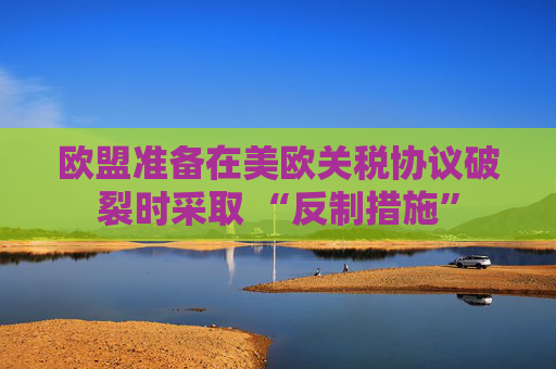 欧盟准备在美欧关税协议破裂时采取 “反制措施”