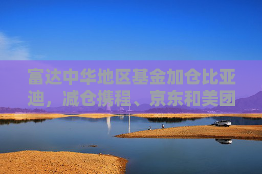 富达中华地区基金加仓比亚迪，减仓携程、京东和美团