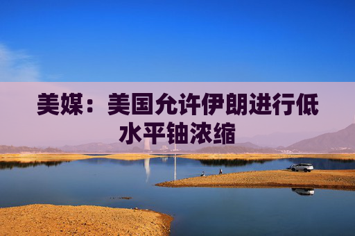 美媒：美国允许伊朗进行低水平铀浓缩
