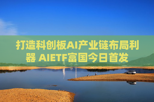 打造科创板AI产业链布局利器 AIETF富国今日首发