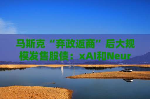 马斯克“弃政返商”后大规模发售股债：xAI和Neuralink正融资数十亿美元