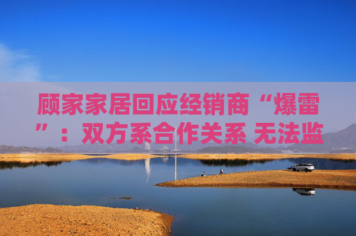 顾家家居回应经销商“爆雷”：双方系合作关系 无法监控预付款流向