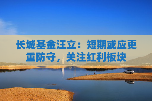 长城基金汪立：短期或应更重防守，关注红利板块