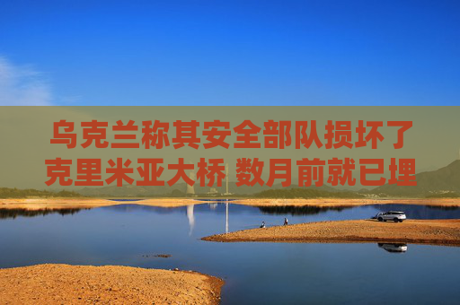 乌克兰称其安全部队损坏了克里米亚大桥 数月前就已埋下地雷